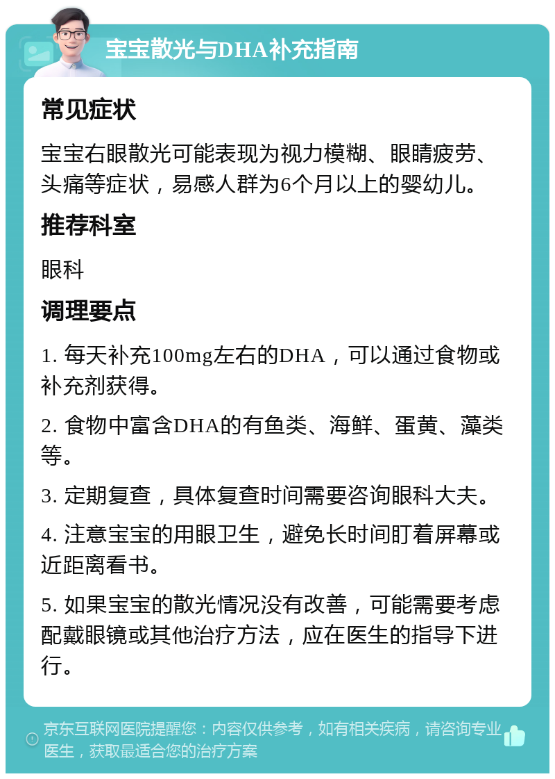 宝宝散光与DHA补充指南 常见症状 宝宝右眼散光可能表现为视力模糊、眼睛疲劳、头痛等症状，易感人群为6个月以上的婴幼儿。 推荐科室 眼科 调理要点 1. 每天补充100mg左右的DHA，可以通过食物或补充剂获得。 2. 食物中富含DHA的有鱼类、海鲜、蛋黄、藻类等。 3. 定期复查，具体复查时间需要咨询眼科大夫。 4. 注意宝宝的用眼卫生，避免长时间盯着屏幕或近距离看书。 5. 如果宝宝的散光情况没有改善，可能需要考虑配戴眼镜或其他治疗方法，应在医生的指导下进行。