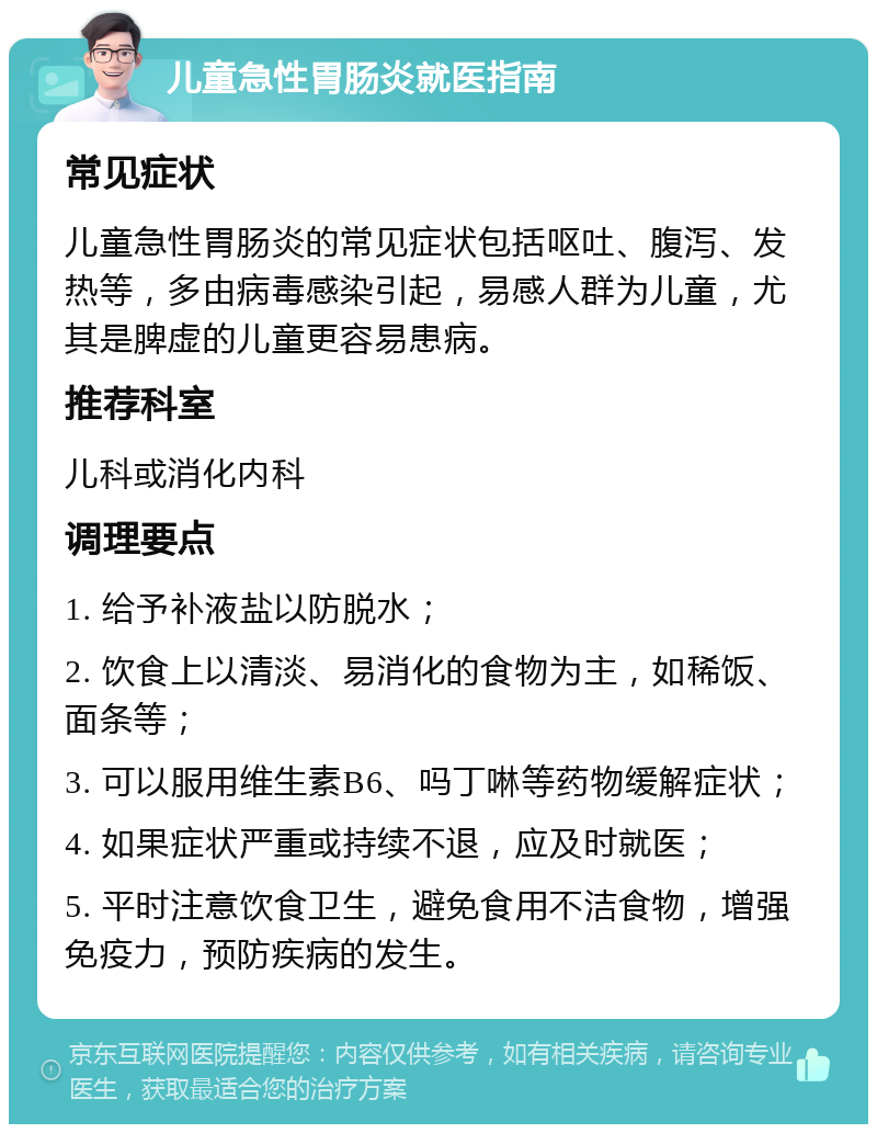 儿童急性胃肠炎就医指南 常见症状 儿童急性胃肠炎的常见症状包括呕吐、腹泻、发热等，多由病毒感染引起，易感人群为儿童，尤其是脾虚的儿童更容易患病。 推荐科室 儿科或消化内科 调理要点 1. 给予补液盐以防脱水； 2. 饮食上以清淡、易消化的食物为主，如稀饭、面条等； 3. 可以服用维生素B6、吗丁啉等药物缓解症状； 4. 如果症状严重或持续不退，应及时就医； 5. 平时注意饮食卫生，避免食用不洁食物，增强免疫力，预防疾病的发生。