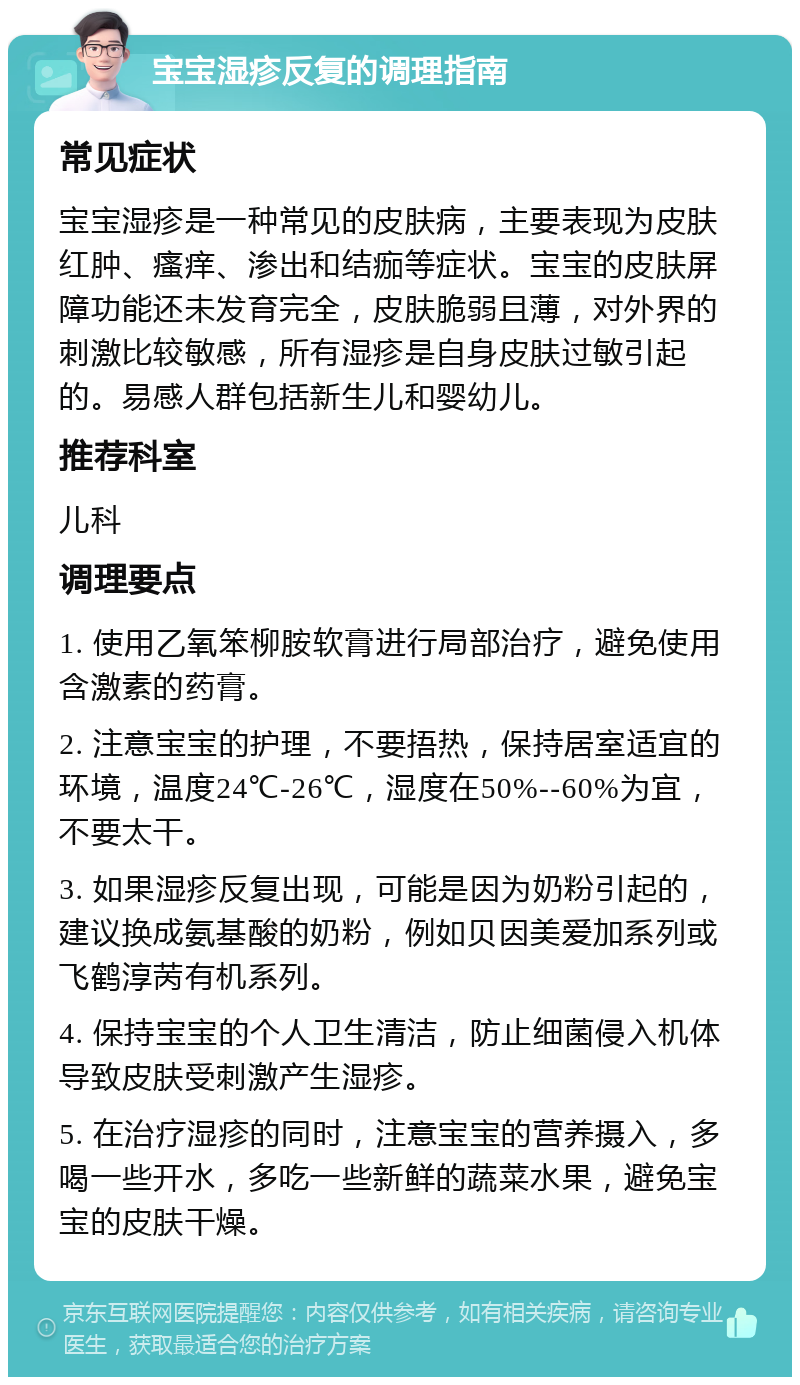 宝宝湿疹反复的调理指南 常见症状 宝宝湿疹是一种常见的皮肤病，主要表现为皮肤红肿、瘙痒、渗出和结痂等症状。宝宝的皮肤屏障功能还未发育完全，皮肤脆弱且薄，对外界的刺激比较敏感，所有湿疹是自身皮肤过敏引起的。易感人群包括新生儿和婴幼儿。 推荐科室 儿科 调理要点 1. 使用乙氧笨柳胺软膏进行局部治疗，避免使用含激素的药膏。 2. 注意宝宝的护理，不要捂热，保持居室适宜的环境，温度24℃-26℃，湿度在50%--60%为宜，不要太干。 3. 如果湿疹反复出现，可能是因为奶粉引起的，建议换成氨基酸的奶粉，例如贝因美爱加系列或飞鹤淳苪有机系列。 4. 保持宝宝的个人卫生清洁，防止细菌侵入机体导致皮肤受刺激产生湿疹。 5. 在治疗湿疹的同时，注意宝宝的营养摄入，多喝一些开水，多吃一些新鲜的蔬菜水果，避免宝宝的皮肤干燥。