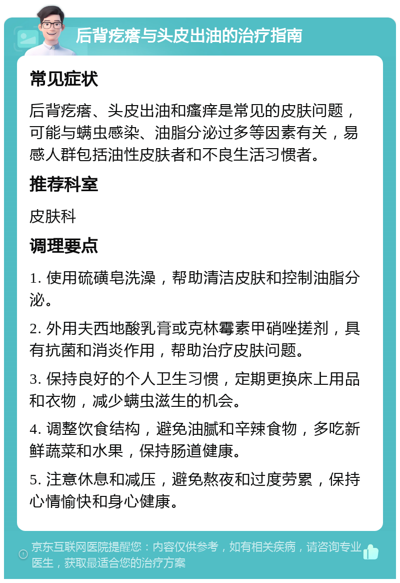 后背疙瘩与头皮出油的治疗指南 常见症状 后背疙瘩、头皮出油和瘙痒是常见的皮肤问题，可能与螨虫感染、油脂分泌过多等因素有关，易感人群包括油性皮肤者和不良生活习惯者。 推荐科室 皮肤科 调理要点 1. 使用硫磺皂洗澡，帮助清洁皮肤和控制油脂分泌。 2. 外用夫西地酸乳膏或克林霉素甲硝唑搓剂，具有抗菌和消炎作用，帮助治疗皮肤问题。 3. 保持良好的个人卫生习惯，定期更换床上用品和衣物，减少螨虫滋生的机会。 4. 调整饮食结构，避免油腻和辛辣食物，多吃新鲜蔬菜和水果，保持肠道健康。 5. 注意休息和减压，避免熬夜和过度劳累，保持心情愉快和身心健康。