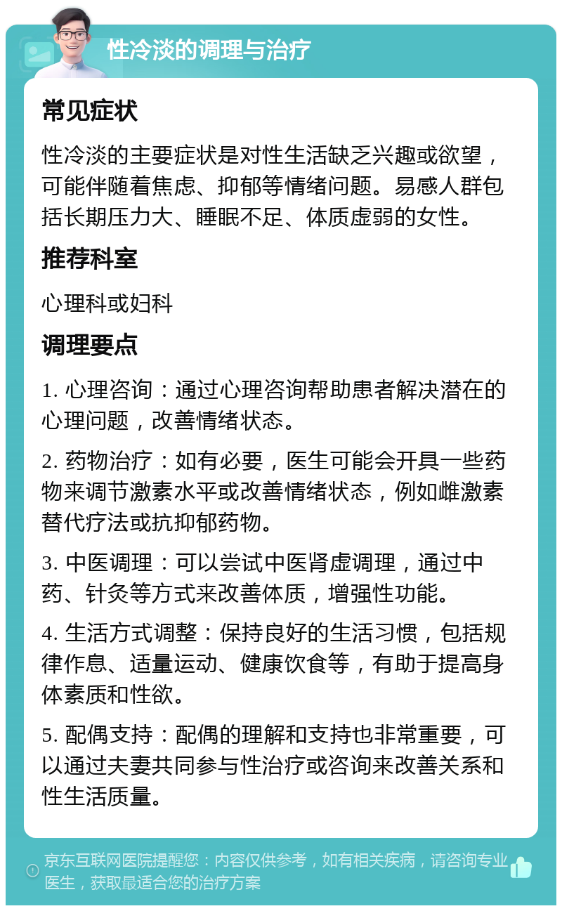 性冷淡的调理与治疗 常见症状 性冷淡的主要症状是对性生活缺乏兴趣或欲望，可能伴随着焦虑、抑郁等情绪问题。易感人群包括长期压力大、睡眠不足、体质虚弱的女性。 推荐科室 心理科或妇科 调理要点 1. 心理咨询：通过心理咨询帮助患者解决潜在的心理问题，改善情绪状态。 2. 药物治疗：如有必要，医生可能会开具一些药物来调节激素水平或改善情绪状态，例如雌激素替代疗法或抗抑郁药物。 3. 中医调理：可以尝试中医肾虚调理，通过中药、针灸等方式来改善体质，增强性功能。 4. 生活方式调整：保持良好的生活习惯，包括规律作息、适量运动、健康饮食等，有助于提高身体素质和性欲。 5. 配偶支持：配偶的理解和支持也非常重要，可以通过夫妻共同参与性治疗或咨询来改善关系和性生活质量。