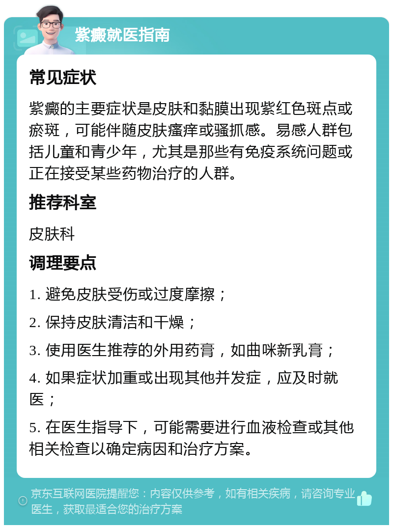 紫癜就医指南 常见症状 紫癜的主要症状是皮肤和黏膜出现紫红色斑点或瘀斑，可能伴随皮肤瘙痒或骚抓感。易感人群包括儿童和青少年，尤其是那些有免疫系统问题或正在接受某些药物治疗的人群。 推荐科室 皮肤科 调理要点 1. 避免皮肤受伤或过度摩擦； 2. 保持皮肤清洁和干燥； 3. 使用医生推荐的外用药膏，如曲咪新乳膏； 4. 如果症状加重或出现其他并发症，应及时就医； 5. 在医生指导下，可能需要进行血液检查或其他相关检查以确定病因和治疗方案。