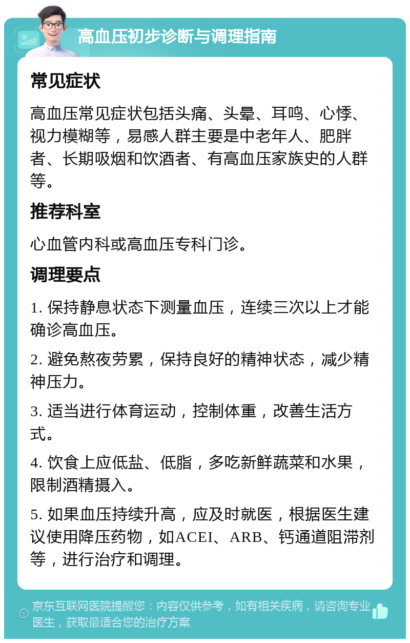 高血压初步诊断与调理指南 常见症状 高血压常见症状包括头痛、头晕、耳鸣、心悸、视力模糊等，易感人群主要是中老年人、肥胖者、长期吸烟和饮酒者、有高血压家族史的人群等。 推荐科室 心血管内科或高血压专科门诊。 调理要点 1. 保持静息状态下测量血压，连续三次以上才能确诊高血压。 2. 避免熬夜劳累，保持良好的精神状态，减少精神压力。 3. 适当进行体育运动，控制体重，改善生活方式。 4. 饮食上应低盐、低脂，多吃新鲜蔬菜和水果，限制酒精摄入。 5. 如果血压持续升高，应及时就医，根据医生建议使用降压药物，如ACEI、ARB、钙通道阻滞剂等，进行治疗和调理。