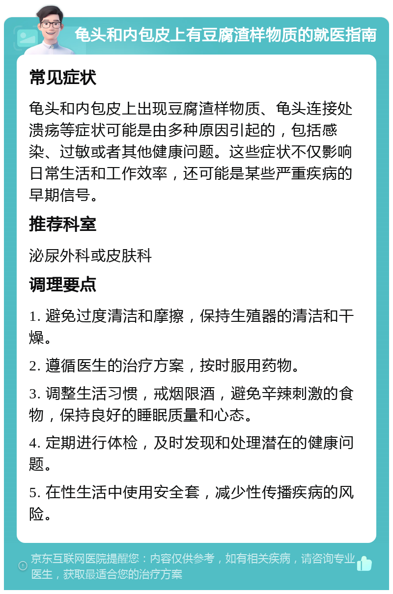 龟头和内包皮上有豆腐渣样物质的就医指南 常见症状 龟头和内包皮上出现豆腐渣样物质、龟头连接处溃疡等症状可能是由多种原因引起的，包括感染、过敏或者其他健康问题。这些症状不仅影响日常生活和工作效率，还可能是某些严重疾病的早期信号。 推荐科室 泌尿外科或皮肤科 调理要点 1. 避免过度清洁和摩擦，保持生殖器的清洁和干燥。 2. 遵循医生的治疗方案，按时服用药物。 3. 调整生活习惯，戒烟限酒，避免辛辣刺激的食物，保持良好的睡眠质量和心态。 4. 定期进行体检，及时发现和处理潜在的健康问题。 5. 在性生活中使用安全套，减少性传播疾病的风险。