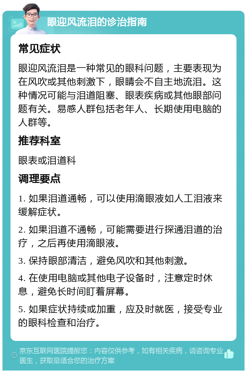 眼迎风流泪的诊治指南 常见症状 眼迎风流泪是一种常见的眼科问题，主要表现为在风吹或其他刺激下，眼睛会不自主地流泪。这种情况可能与泪道阻塞、眼表疾病或其他眼部问题有关。易感人群包括老年人、长期使用电脑的人群等。 推荐科室 眼表或泪道科 调理要点 1. 如果泪道通畅，可以使用滴眼液如人工泪液来缓解症状。 2. 如果泪道不通畅，可能需要进行探通泪道的治疗，之后再使用滴眼液。 3. 保持眼部清洁，避免风吹和其他刺激。 4. 在使用电脑或其他电子设备时，注意定时休息，避免长时间盯着屏幕。 5. 如果症状持续或加重，应及时就医，接受专业的眼科检查和治疗。