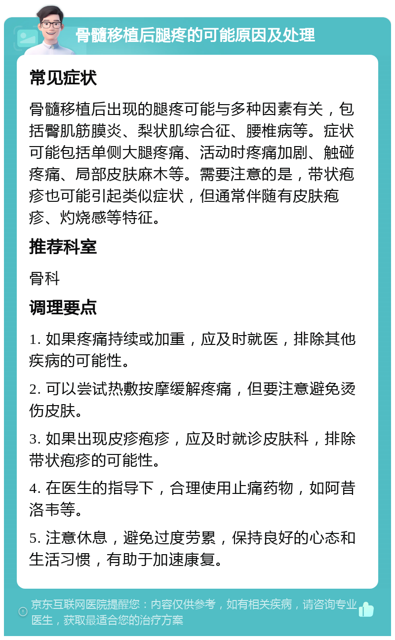 骨髓移植后腿疼的可能原因及处理 常见症状 骨髓移植后出现的腿疼可能与多种因素有关，包括臀肌筋膜炎、梨状肌综合征、腰椎病等。症状可能包括单侧大腿疼痛、活动时疼痛加剧、触碰疼痛、局部皮肤麻木等。需要注意的是，带状疱疹也可能引起类似症状，但通常伴随有皮肤疱疹、灼烧感等特征。 推荐科室 骨科 调理要点 1. 如果疼痛持续或加重，应及时就医，排除其他疾病的可能性。 2. 可以尝试热敷按摩缓解疼痛，但要注意避免烫伤皮肤。 3. 如果出现皮疹疱疹，应及时就诊皮肤科，排除带状疱疹的可能性。 4. 在医生的指导下，合理使用止痛药物，如阿昔洛韦等。 5. 注意休息，避免过度劳累，保持良好的心态和生活习惯，有助于加速康复。