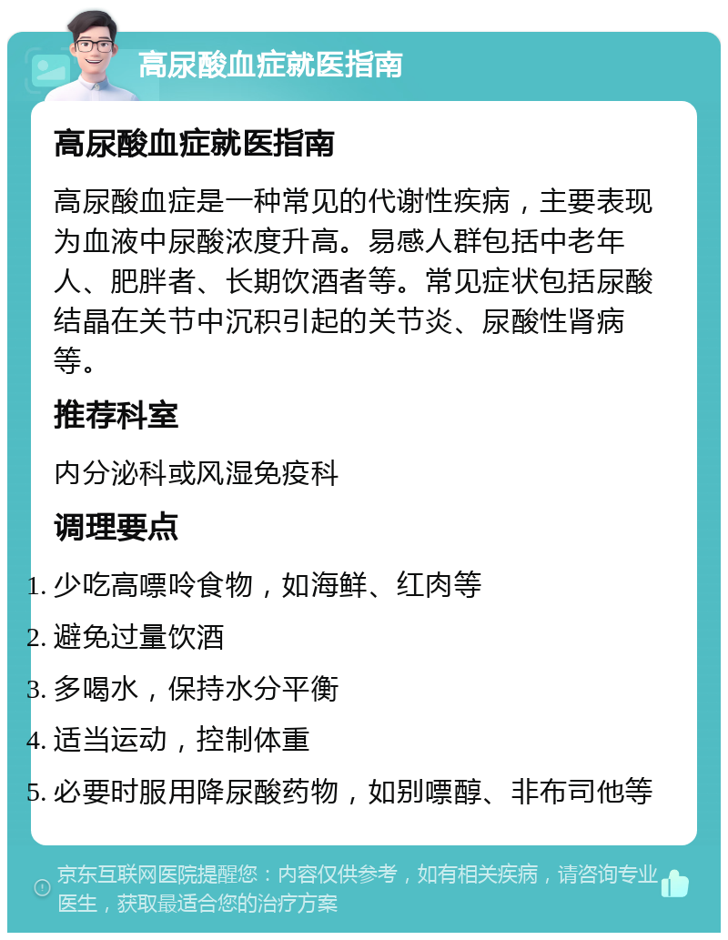 高尿酸血症就医指南 高尿酸血症就医指南 高尿酸血症是一种常见的代谢性疾病，主要表现为血液中尿酸浓度升高。易感人群包括中老年人、肥胖者、长期饮酒者等。常见症状包括尿酸结晶在关节中沉积引起的关节炎、尿酸性肾病等。 推荐科室 内分泌科或风湿免疫科 调理要点 少吃高嘌呤食物，如海鲜、红肉等 避免过量饮酒 多喝水，保持水分平衡 适当运动，控制体重 必要时服用降尿酸药物，如别嘌醇、非布司他等