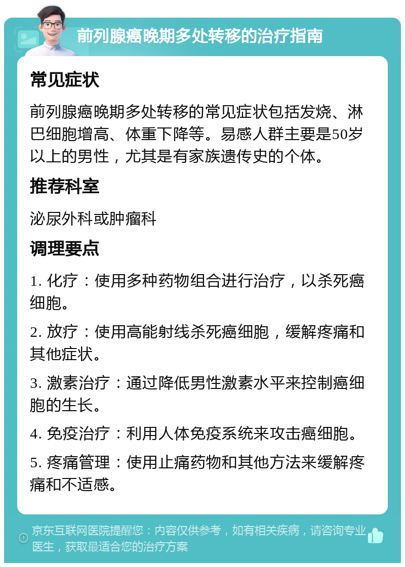 前列腺癌晚期多处转移的治疗指南 常见症状 前列腺癌晚期多处转移的常见症状包括发烧、淋巴细胞增高、体重下降等。易感人群主要是50岁以上的男性，尤其是有家族遗传史的个体。 推荐科室 泌尿外科或肿瘤科 调理要点 1. 化疗：使用多种药物组合进行治疗，以杀死癌细胞。 2. 放疗：使用高能射线杀死癌细胞，缓解疼痛和其他症状。 3. 激素治疗：通过降低男性激素水平来控制癌细胞的生长。 4. 免疫治疗：利用人体免疫系统来攻击癌细胞。 5. 疼痛管理：使用止痛药物和其他方法来缓解疼痛和不适感。