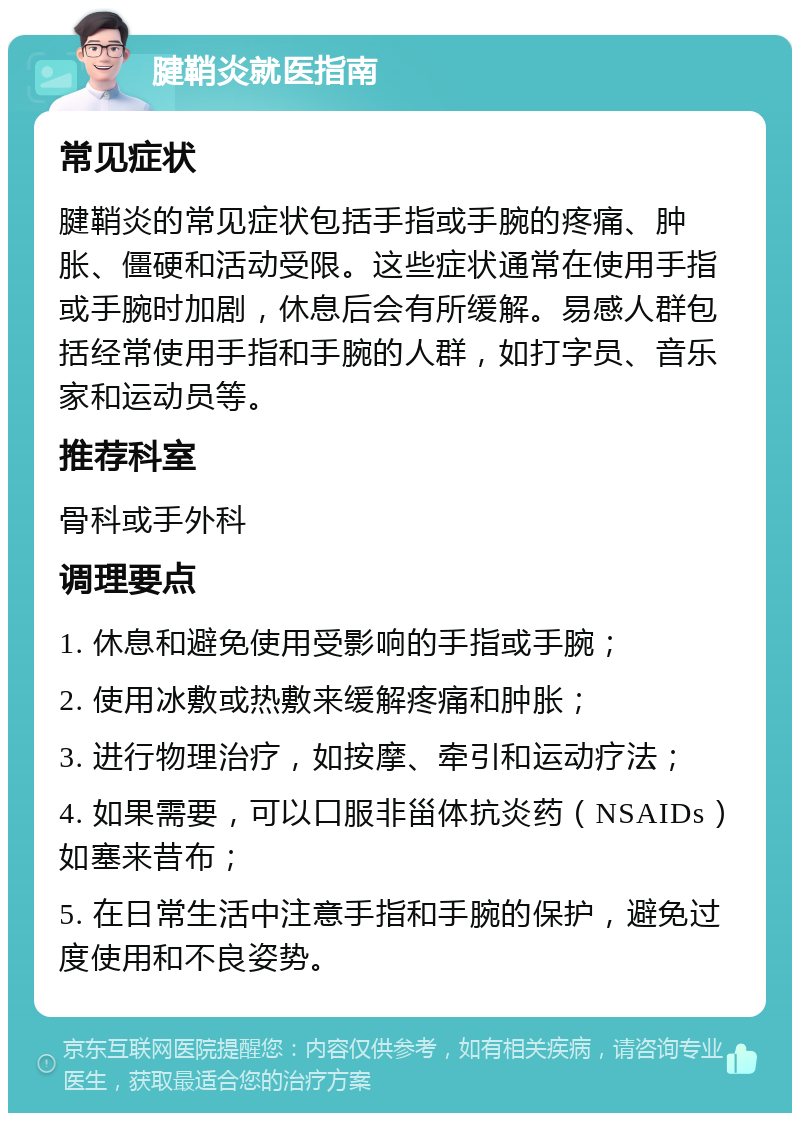 腱鞘炎就医指南 常见症状 腱鞘炎的常见症状包括手指或手腕的疼痛、肿胀、僵硬和活动受限。这些症状通常在使用手指或手腕时加剧，休息后会有所缓解。易感人群包括经常使用手指和手腕的人群，如打字员、音乐家和运动员等。 推荐科室 骨科或手外科 调理要点 1. 休息和避免使用受影响的手指或手腕； 2. 使用冰敷或热敷来缓解疼痛和肿胀； 3. 进行物理治疗，如按摩、牵引和运动疗法； 4. 如果需要，可以口服非甾体抗炎药（NSAIDs）如塞来昔布； 5. 在日常生活中注意手指和手腕的保护，避免过度使用和不良姿势。