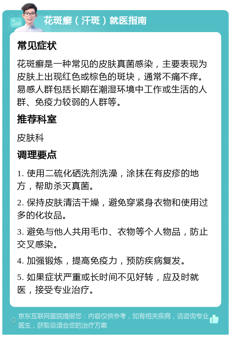 花斑癣（汗斑）就医指南 常见症状 花斑癣是一种常见的皮肤真菌感染，主要表现为皮肤上出现红色或棕色的斑块，通常不痛不痒。易感人群包括长期在潮湿环境中工作或生活的人群、免疫力较弱的人群等。 推荐科室 皮肤科 调理要点 1. 使用二硫化硒洗剂洗澡，涂抹在有皮疹的地方，帮助杀灭真菌。 2. 保持皮肤清洁干燥，避免穿紧身衣物和使用过多的化妆品。 3. 避免与他人共用毛巾、衣物等个人物品，防止交叉感染。 4. 加强锻炼，提高免疫力，预防疾病复发。 5. 如果症状严重或长时间不见好转，应及时就医，接受专业治疗。