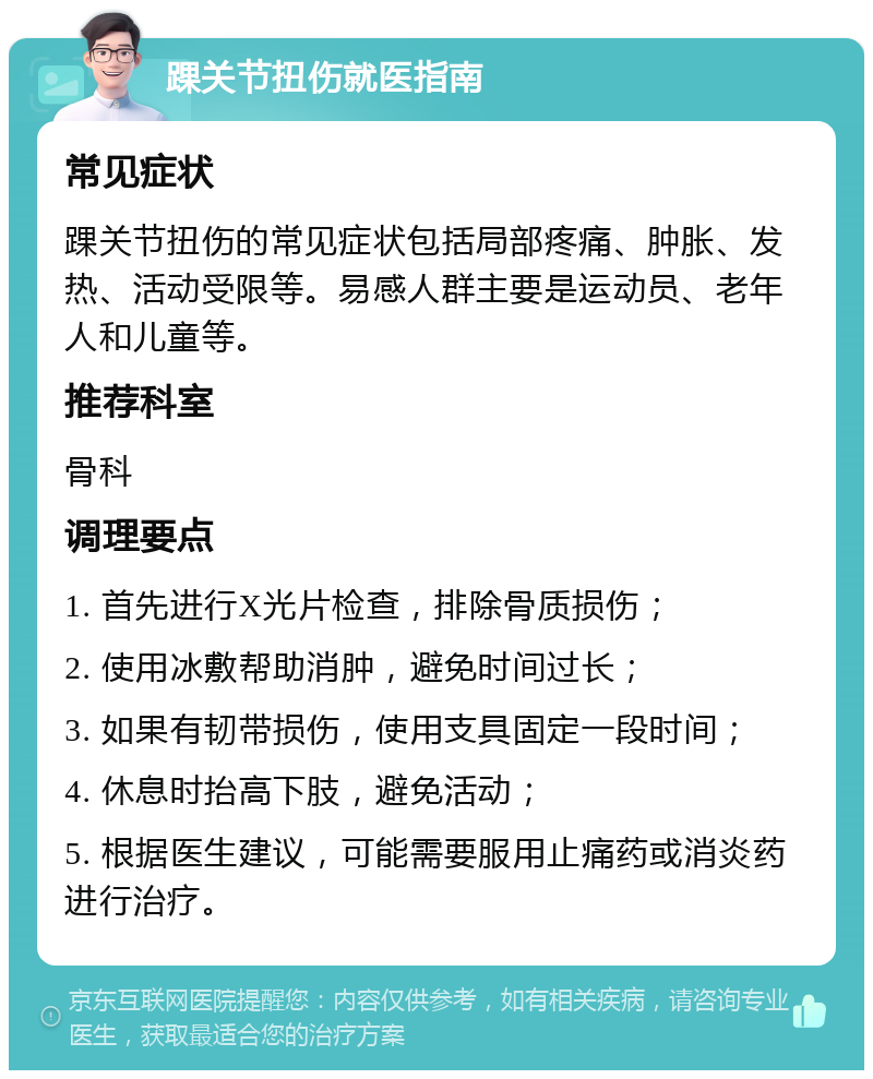 踝关节扭伤就医指南 常见症状 踝关节扭伤的常见症状包括局部疼痛、肿胀、发热、活动受限等。易感人群主要是运动员、老年人和儿童等。 推荐科室 骨科 调理要点 1. 首先进行X光片检查，排除骨质损伤； 2. 使用冰敷帮助消肿，避免时间过长； 3. 如果有韧带损伤，使用支具固定一段时间； 4. 休息时抬高下肢，避免活动； 5. 根据医生建议，可能需要服用止痛药或消炎药进行治疗。