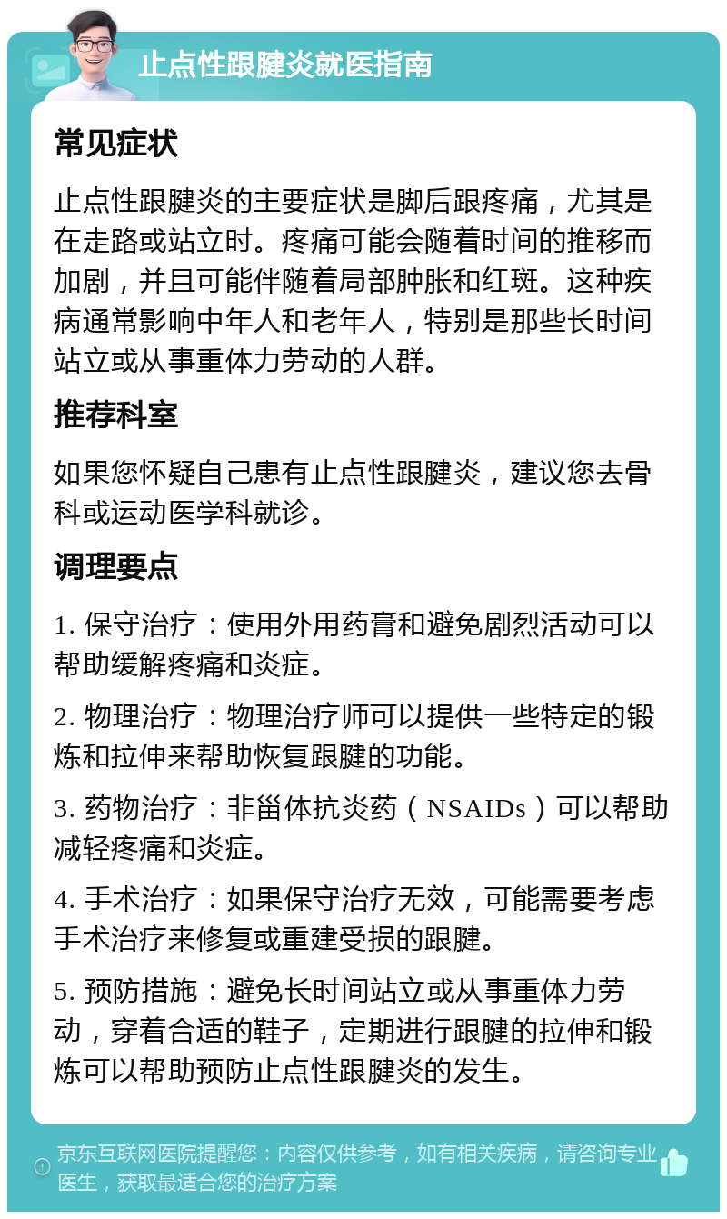 止点性跟腱炎就医指南 常见症状 止点性跟腱炎的主要症状是脚后跟疼痛，尤其是在走路或站立时。疼痛可能会随着时间的推移而加剧，并且可能伴随着局部肿胀和红斑。这种疾病通常影响中年人和老年人，特别是那些长时间站立或从事重体力劳动的人群。 推荐科室 如果您怀疑自己患有止点性跟腱炎，建议您去骨科或运动医学科就诊。 调理要点 1. 保守治疗：使用外用药膏和避免剧烈活动可以帮助缓解疼痛和炎症。 2. 物理治疗：物理治疗师可以提供一些特定的锻炼和拉伸来帮助恢复跟腱的功能。 3. 药物治疗：非甾体抗炎药（NSAIDs）可以帮助减轻疼痛和炎症。 4. 手术治疗：如果保守治疗无效，可能需要考虑手术治疗来修复或重建受损的跟腱。 5. 预防措施：避免长时间站立或从事重体力劳动，穿着合适的鞋子，定期进行跟腱的拉伸和锻炼可以帮助预防止点性跟腱炎的发生。