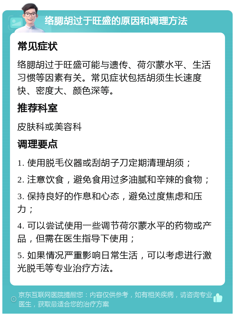 络腮胡过于旺盛的原因和调理方法 常见症状 络腮胡过于旺盛可能与遗传、荷尔蒙水平、生活习惯等因素有关。常见症状包括胡须生长速度快、密度大、颜色深等。 推荐科室 皮肤科或美容科 调理要点 1. 使用脱毛仪器或刮胡子刀定期清理胡须； 2. 注意饮食，避免食用过多油腻和辛辣的食物； 3. 保持良好的作息和心态，避免过度焦虑和压力； 4. 可以尝试使用一些调节荷尔蒙水平的药物或产品，但需在医生指导下使用； 5. 如果情况严重影响日常生活，可以考虑进行激光脱毛等专业治疗方法。