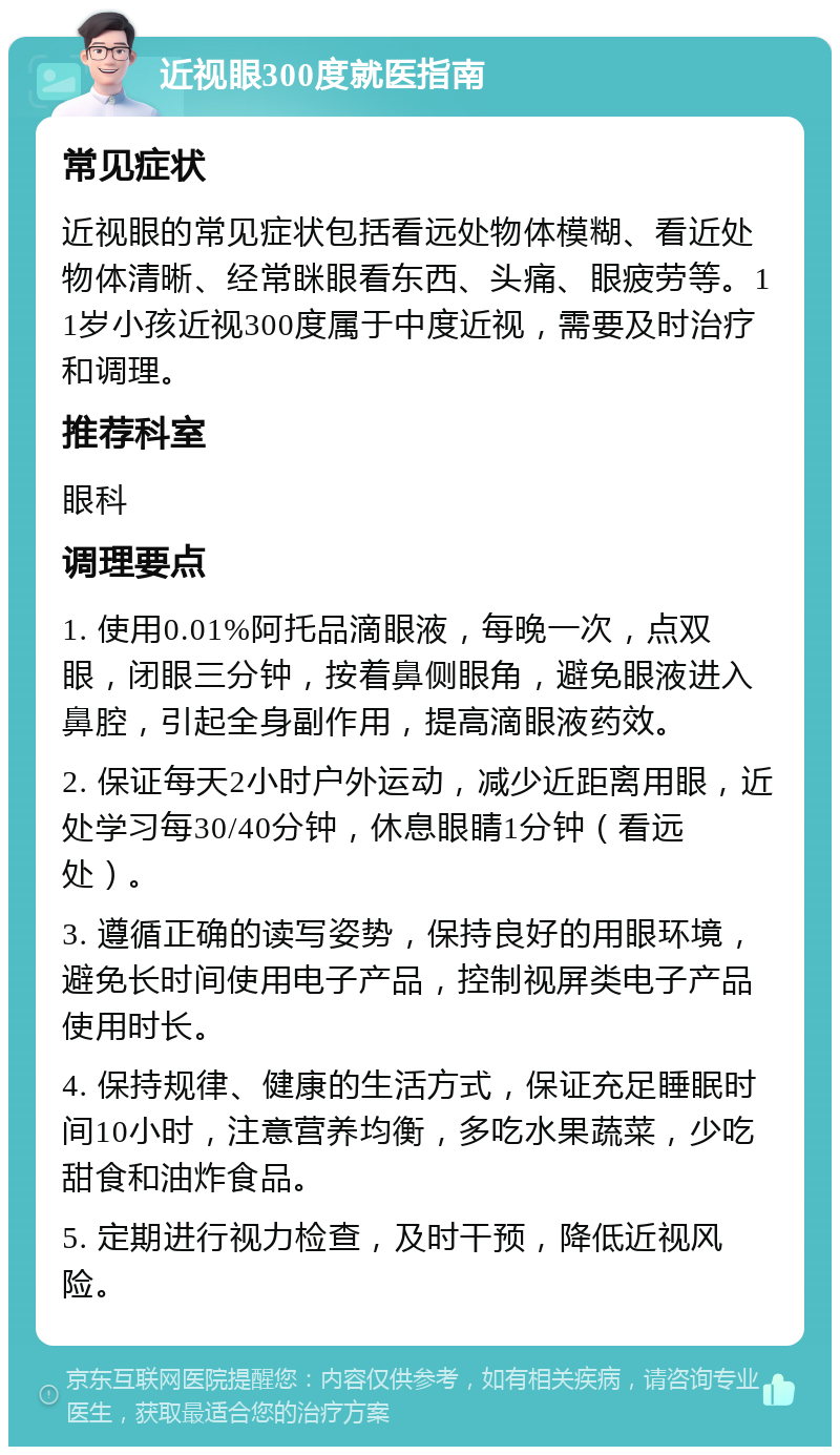 近视眼300度就医指南 常见症状 近视眼的常见症状包括看远处物体模糊、看近处物体清晰、经常眯眼看东西、头痛、眼疲劳等。11岁小孩近视300度属于中度近视，需要及时治疗和调理。 推荐科室 眼科 调理要点 1. 使用0.01%阿托品滴眼液，每晚一次，点双眼，闭眼三分钟，按着鼻侧眼角，避免眼液进入鼻腔，引起全身副作用，提高滴眼液药效。 2. 保证每天2小时户外运动，减少近距离用眼，近处学习每30/40分钟，休息眼睛1分钟（看远处）。 3. 遵循正确的读写姿势，保持良好的用眼环境，避免长时间使用电子产品，控制视屏类电子产品使用时长。 4. 保持规律、健康的生活方式，保证充足睡眠时间10小时，注意营养均衡，多吃水果蔬菜，少吃甜食和油炸食品。 5. 定期进行视力检查，及时干预，降低近视风险。