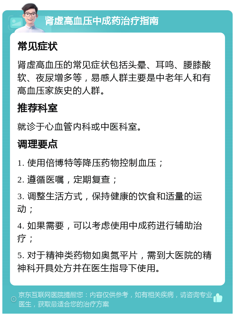 肾虚高血压中成药治疗指南 常见症状 肾虚高血压的常见症状包括头晕、耳鸣、腰膝酸软、夜尿增多等，易感人群主要是中老年人和有高血压家族史的人群。 推荐科室 就诊于心血管内科或中医科室。 调理要点 1. 使用倍博特等降压药物控制血压； 2. 遵循医嘱，定期复查； 3. 调整生活方式，保持健康的饮食和适量的运动； 4. 如果需要，可以考虑使用中成药进行辅助治疗； 5. 对于精神类药物如奥氮平片，需到大医院的精神科开具处方并在医生指导下使用。