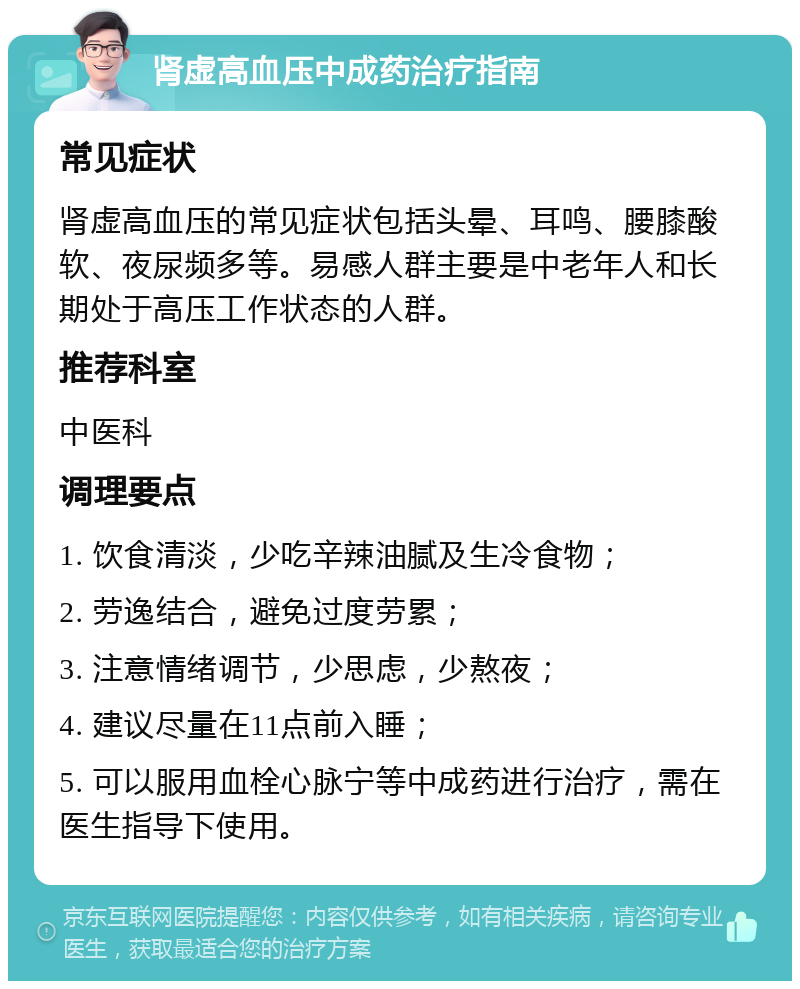 肾虚高血压中成药治疗指南 常见症状 肾虚高血压的常见症状包括头晕、耳鸣、腰膝酸软、夜尿频多等。易感人群主要是中老年人和长期处于高压工作状态的人群。 推荐科室 中医科 调理要点 1. 饮食清淡，少吃辛辣油腻及生冷食物； 2. 劳逸结合，避免过度劳累； 3. 注意情绪调节，少思虑，少熬夜； 4. 建议尽量在11点前入睡； 5. 可以服用血栓心脉宁等中成药进行治疗，需在医生指导下使用。