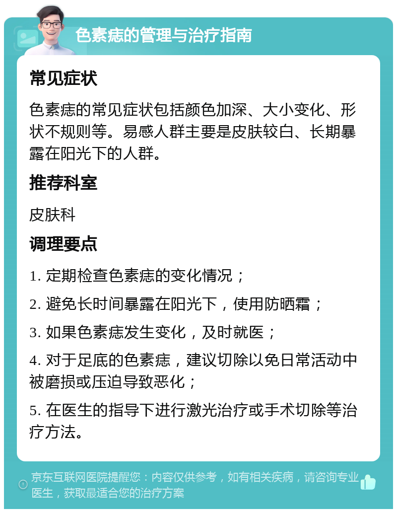 色素痣的管理与治疗指南 常见症状 色素痣的常见症状包括颜色加深、大小变化、形状不规则等。易感人群主要是皮肤较白、长期暴露在阳光下的人群。 推荐科室 皮肤科 调理要点 1. 定期检查色素痣的变化情况； 2. 避免长时间暴露在阳光下，使用防晒霜； 3. 如果色素痣发生变化，及时就医； 4. 对于足底的色素痣，建议切除以免日常活动中被磨损或压迫导致恶化； 5. 在医生的指导下进行激光治疗或手术切除等治疗方法。