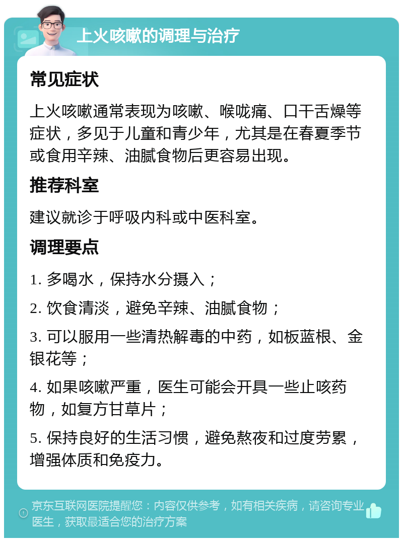 上火咳嗽的调理与治疗 常见症状 上火咳嗽通常表现为咳嗽、喉咙痛、口干舌燥等症状，多见于儿童和青少年，尤其是在春夏季节或食用辛辣、油腻食物后更容易出现。 推荐科室 建议就诊于呼吸内科或中医科室。 调理要点 1. 多喝水，保持水分摄入； 2. 饮食清淡，避免辛辣、油腻食物； 3. 可以服用一些清热解毒的中药，如板蓝根、金银花等； 4. 如果咳嗽严重，医生可能会开具一些止咳药物，如复方甘草片； 5. 保持良好的生活习惯，避免熬夜和过度劳累，增强体质和免疫力。