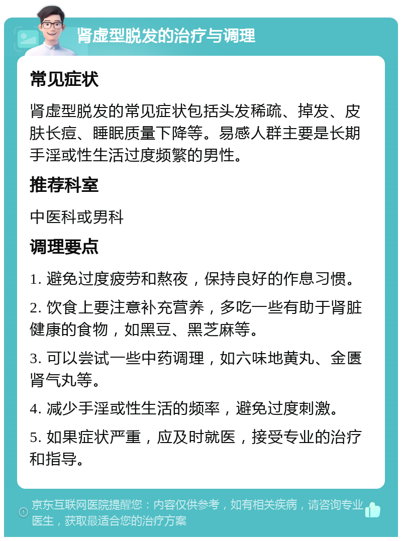 肾虚型脱发的治疗与调理 常见症状 肾虚型脱发的常见症状包括头发稀疏、掉发、皮肤长痘、睡眠质量下降等。易感人群主要是长期手淫或性生活过度频繁的男性。 推荐科室 中医科或男科 调理要点 1. 避免过度疲劳和熬夜，保持良好的作息习惯。 2. 饮食上要注意补充营养，多吃一些有助于肾脏健康的食物，如黑豆、黑芝麻等。 3. 可以尝试一些中药调理，如六味地黄丸、金匮肾气丸等。 4. 减少手淫或性生活的频率，避免过度刺激。 5. 如果症状严重，应及时就医，接受专业的治疗和指导。