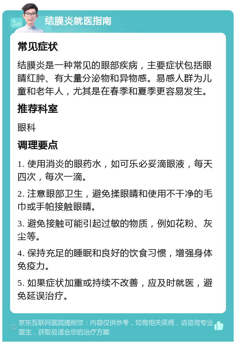 结膜炎就医指南 常见症状 结膜炎是一种常见的眼部疾病，主要症状包括眼睛红肿、有大量分泌物和异物感。易感人群为儿童和老年人，尤其是在春季和夏季更容易发生。 推荐科室 眼科 调理要点 1. 使用消炎的眼药水，如可乐必妥滴眼液，每天四次，每次一滴。 2. 注意眼部卫生，避免揉眼睛和使用不干净的毛巾或手帕接触眼睛。 3. 避免接触可能引起过敏的物质，例如花粉、灰尘等。 4. 保持充足的睡眠和良好的饮食习惯，增强身体免疫力。 5. 如果症状加重或持续不改善，应及时就医，避免延误治疗。