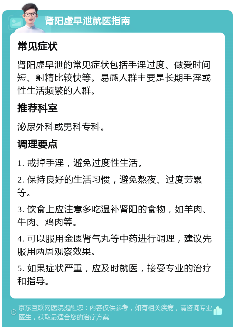 肾阳虚早泄就医指南 常见症状 肾阳虚早泄的常见症状包括手淫过度、做爱时间短、射精比较快等。易感人群主要是长期手淫或性生活频繁的人群。 推荐科室 泌尿外科或男科专科。 调理要点 1. 戒掉手淫，避免过度性生活。 2. 保持良好的生活习惯，避免熬夜、过度劳累等。 3. 饮食上应注意多吃温补肾阳的食物，如羊肉、牛肉、鸡肉等。 4. 可以服用金匮肾气丸等中药进行调理，建议先服用两周观察效果。 5. 如果症状严重，应及时就医，接受专业的治疗和指导。