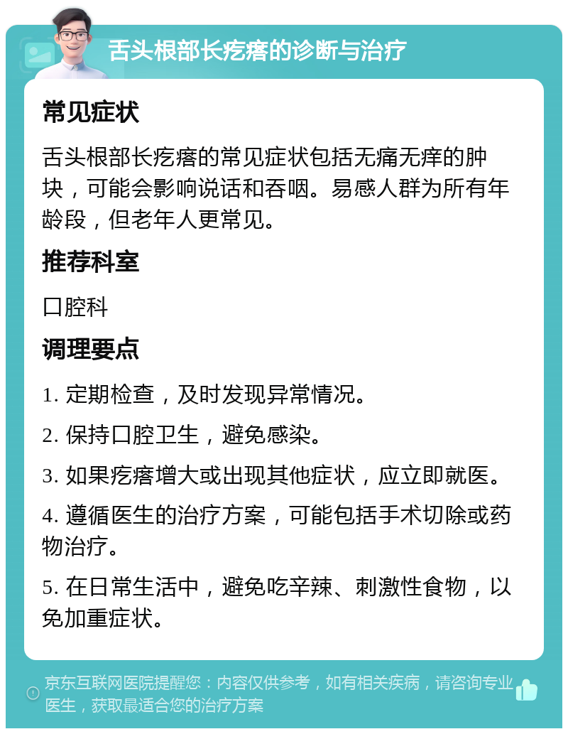 舌头根部长疙瘩的诊断与治疗 常见症状 舌头根部长疙瘩的常见症状包括无痛无痒的肿块，可能会影响说话和吞咽。易感人群为所有年龄段，但老年人更常见。 推荐科室 口腔科 调理要点 1. 定期检查，及时发现异常情况。 2. 保持口腔卫生，避免感染。 3. 如果疙瘩增大或出现其他症状，应立即就医。 4. 遵循医生的治疗方案，可能包括手术切除或药物治疗。 5. 在日常生活中，避免吃辛辣、刺激性食物，以免加重症状。