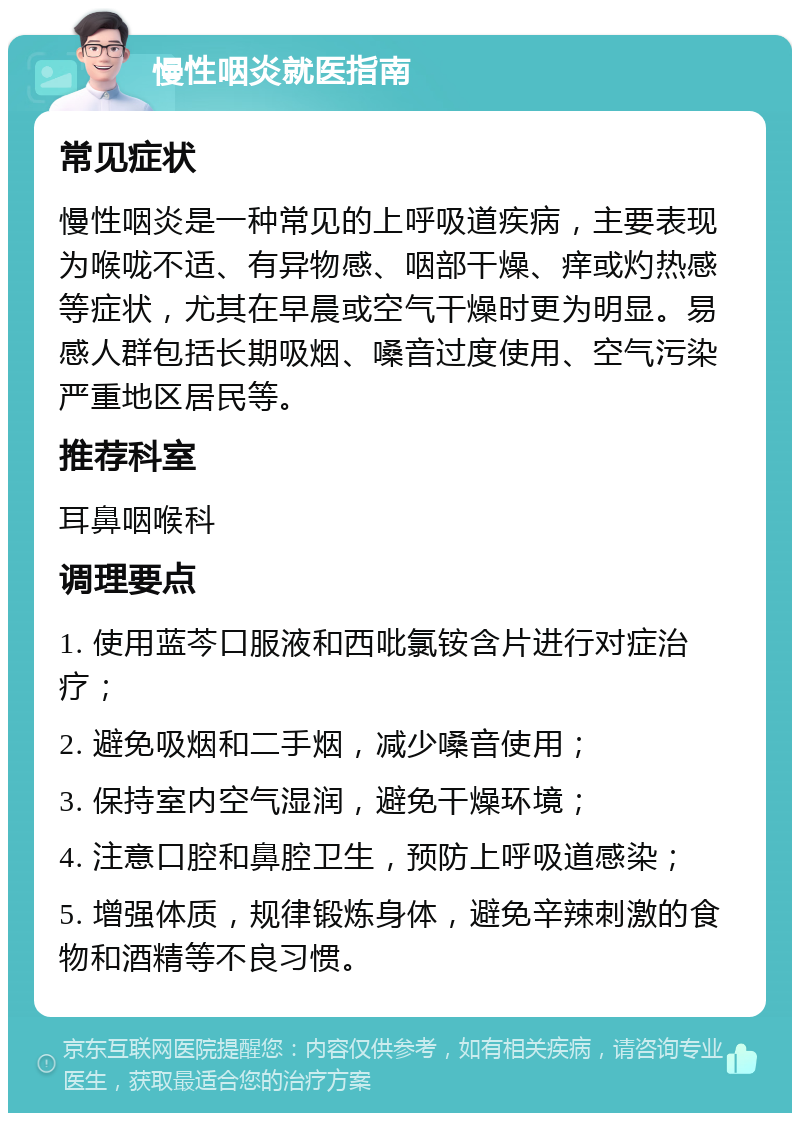 慢性咽炎就医指南 常见症状 慢性咽炎是一种常见的上呼吸道疾病，主要表现为喉咙不适、有异物感、咽部干燥、痒或灼热感等症状，尤其在早晨或空气干燥时更为明显。易感人群包括长期吸烟、嗓音过度使用、空气污染严重地区居民等。 推荐科室 耳鼻咽喉科 调理要点 1. 使用蓝芩口服液和西吡氯铵含片进行对症治疗； 2. 避免吸烟和二手烟，减少嗓音使用； 3. 保持室内空气湿润，避免干燥环境； 4. 注意口腔和鼻腔卫生，预防上呼吸道感染； 5. 增强体质，规律锻炼身体，避免辛辣刺激的食物和酒精等不良习惯。