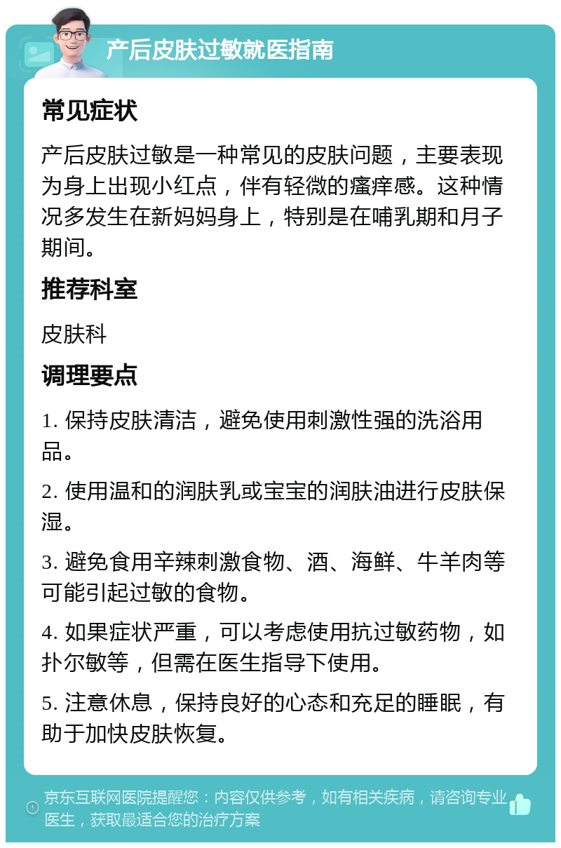 产后皮肤过敏就医指南 常见症状 产后皮肤过敏是一种常见的皮肤问题，主要表现为身上出现小红点，伴有轻微的瘙痒感。这种情况多发生在新妈妈身上，特别是在哺乳期和月子期间。 推荐科室 皮肤科 调理要点 1. 保持皮肤清洁，避免使用刺激性强的洗浴用品。 2. 使用温和的润肤乳或宝宝的润肤油进行皮肤保湿。 3. 避免食用辛辣刺激食物、酒、海鲜、牛羊肉等可能引起过敏的食物。 4. 如果症状严重，可以考虑使用抗过敏药物，如扑尔敏等，但需在医生指导下使用。 5. 注意休息，保持良好的心态和充足的睡眠，有助于加快皮肤恢复。