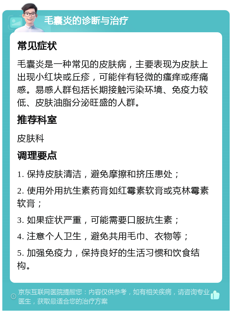 毛囊炎的诊断与治疗 常见症状 毛囊炎是一种常见的皮肤病，主要表现为皮肤上出现小红块或丘疹，可能伴有轻微的瘙痒或疼痛感。易感人群包括长期接触污染环境、免疫力较低、皮肤油脂分泌旺盛的人群。 推荐科室 皮肤科 调理要点 1. 保持皮肤清洁，避免摩擦和挤压患处； 2. 使用外用抗生素药膏如红霉素软膏或克林霉素软膏； 3. 如果症状严重，可能需要口服抗生素； 4. 注意个人卫生，避免共用毛巾、衣物等； 5. 加强免疫力，保持良好的生活习惯和饮食结构。