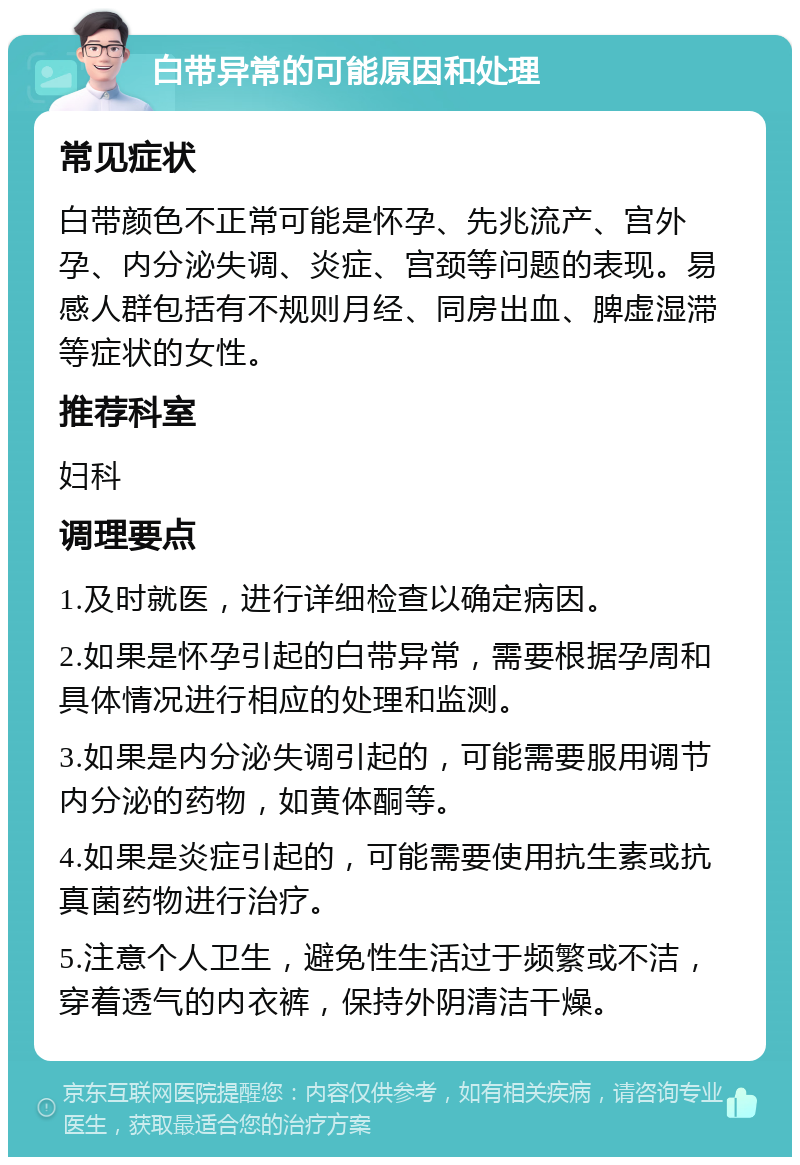 白带异常的可能原因和处理 常见症状 白带颜色不正常可能是怀孕、先兆流产、宫外孕、内分泌失调、炎症、宫颈等问题的表现。易感人群包括有不规则月经、同房出血、脾虚湿滞等症状的女性。 推荐科室 妇科 调理要点 1.及时就医，进行详细检查以确定病因。 2.如果是怀孕引起的白带异常，需要根据孕周和具体情况进行相应的处理和监测。 3.如果是内分泌失调引起的，可能需要服用调节内分泌的药物，如黄体酮等。 4.如果是炎症引起的，可能需要使用抗生素或抗真菌药物进行治疗。 5.注意个人卫生，避免性生活过于频繁或不洁，穿着透气的内衣裤，保持外阴清洁干燥。