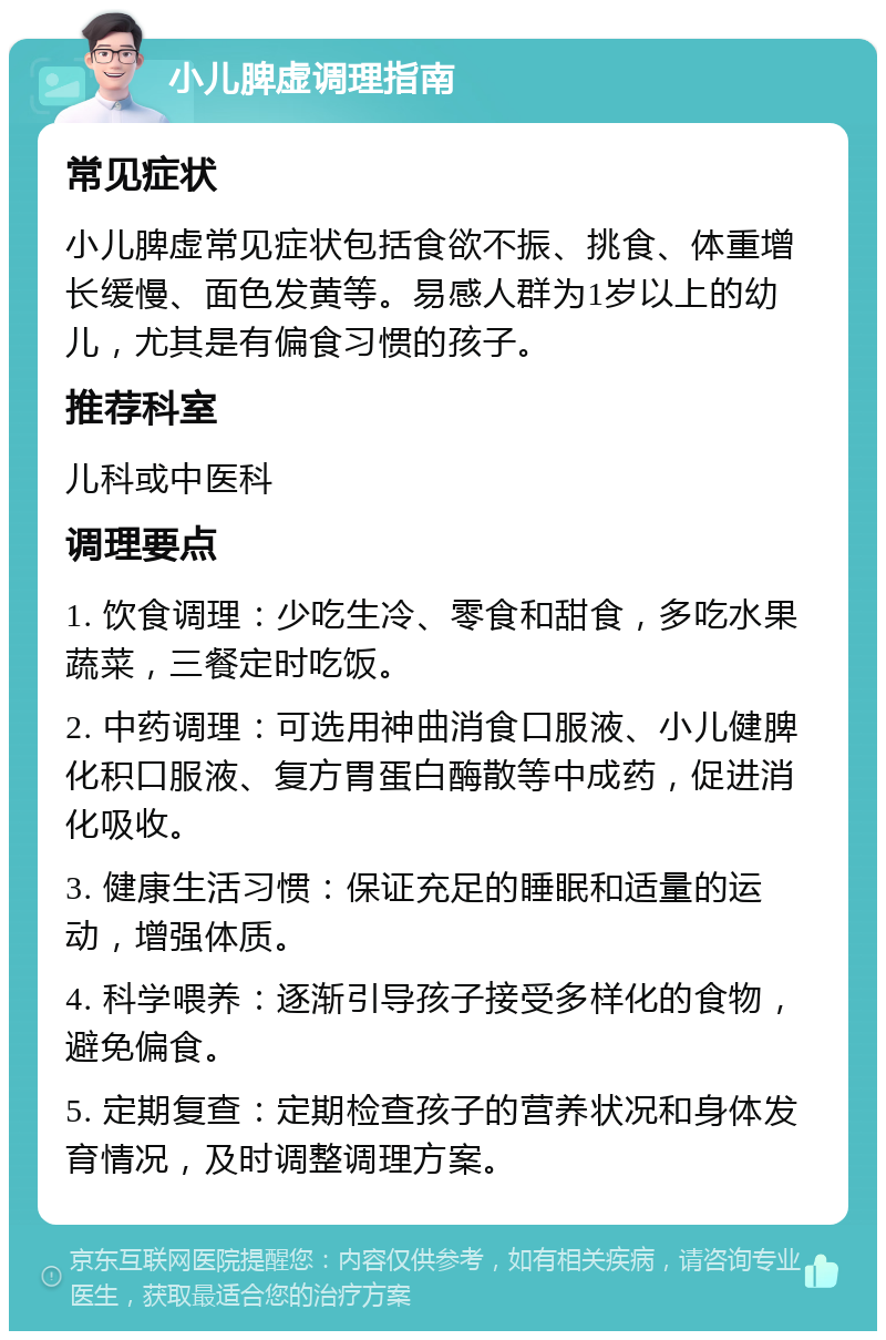 小儿脾虚调理指南 常见症状 小儿脾虚常见症状包括食欲不振、挑食、体重增长缓慢、面色发黄等。易感人群为1岁以上的幼儿，尤其是有偏食习惯的孩子。 推荐科室 儿科或中医科 调理要点 1. 饮食调理：少吃生冷、零食和甜食，多吃水果蔬菜，三餐定时吃饭。 2. 中药调理：可选用神曲消食口服液、小儿健脾化积口服液、复方胃蛋白酶散等中成药，促进消化吸收。 3. 健康生活习惯：保证充足的睡眠和适量的运动，增强体质。 4. 科学喂养：逐渐引导孩子接受多样化的食物，避免偏食。 5. 定期复查：定期检查孩子的营养状况和身体发育情况，及时调整调理方案。