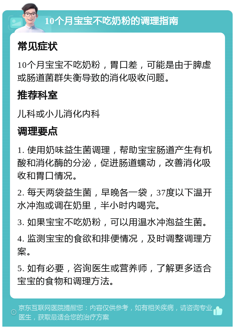 10个月宝宝不吃奶粉的调理指南 常见症状 10个月宝宝不吃奶粉，胃口差，可能是由于脾虚或肠道菌群失衡导致的消化吸收问题。 推荐科室 儿科或小儿消化内科 调理要点 1. 使用奶味益生菌调理，帮助宝宝肠道产生有机酸和消化酶的分泌，促进肠道蠕动，改善消化吸收和胃口情况。 2. 每天两袋益生菌，早晚各一袋，37度以下温开水冲泡或调在奶里，半小时内喝完。 3. 如果宝宝不吃奶粉，可以用温水冲泡益生菌。 4. 监测宝宝的食欲和排便情况，及时调整调理方案。 5. 如有必要，咨询医生或营养师，了解更多适合宝宝的食物和调理方法。