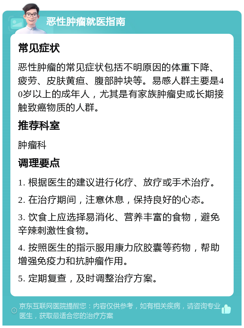 恶性肿瘤就医指南 常见症状 恶性肿瘤的常见症状包括不明原因的体重下降、疲劳、皮肤黄疸、腹部肿块等。易感人群主要是40岁以上的成年人，尤其是有家族肿瘤史或长期接触致癌物质的人群。 推荐科室 肿瘤科 调理要点 1. 根据医生的建议进行化疗、放疗或手术治疗。 2. 在治疗期间，注意休息，保持良好的心态。 3. 饮食上应选择易消化、营养丰富的食物，避免辛辣刺激性食物。 4. 按照医生的指示服用康力欣胶囊等药物，帮助增强免疫力和抗肿瘤作用。 5. 定期复查，及时调整治疗方案。