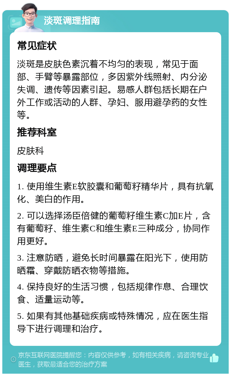 淡斑调理指南 常见症状 淡斑是皮肤色素沉着不均匀的表现，常见于面部、手臂等暴露部位，多因紫外线照射、内分泌失调、遗传等因素引起。易感人群包括长期在户外工作或活动的人群、孕妇、服用避孕药的女性等。 推荐科室 皮肤科 调理要点 1. 使用维生素E软胶囊和葡萄籽精华片，具有抗氧化、美白的作用。 2. 可以选择汤臣倍健的葡萄籽维生素C加E片，含有葡萄籽、维生素C和维生素E三种成分，协同作用更好。 3. 注意防晒，避免长时间暴露在阳光下，使用防晒霜、穿戴防晒衣物等措施。 4. 保持良好的生活习惯，包括规律作息、合理饮食、适量运动等。 5. 如果有其他基础疾病或特殊情况，应在医生指导下进行调理和治疗。