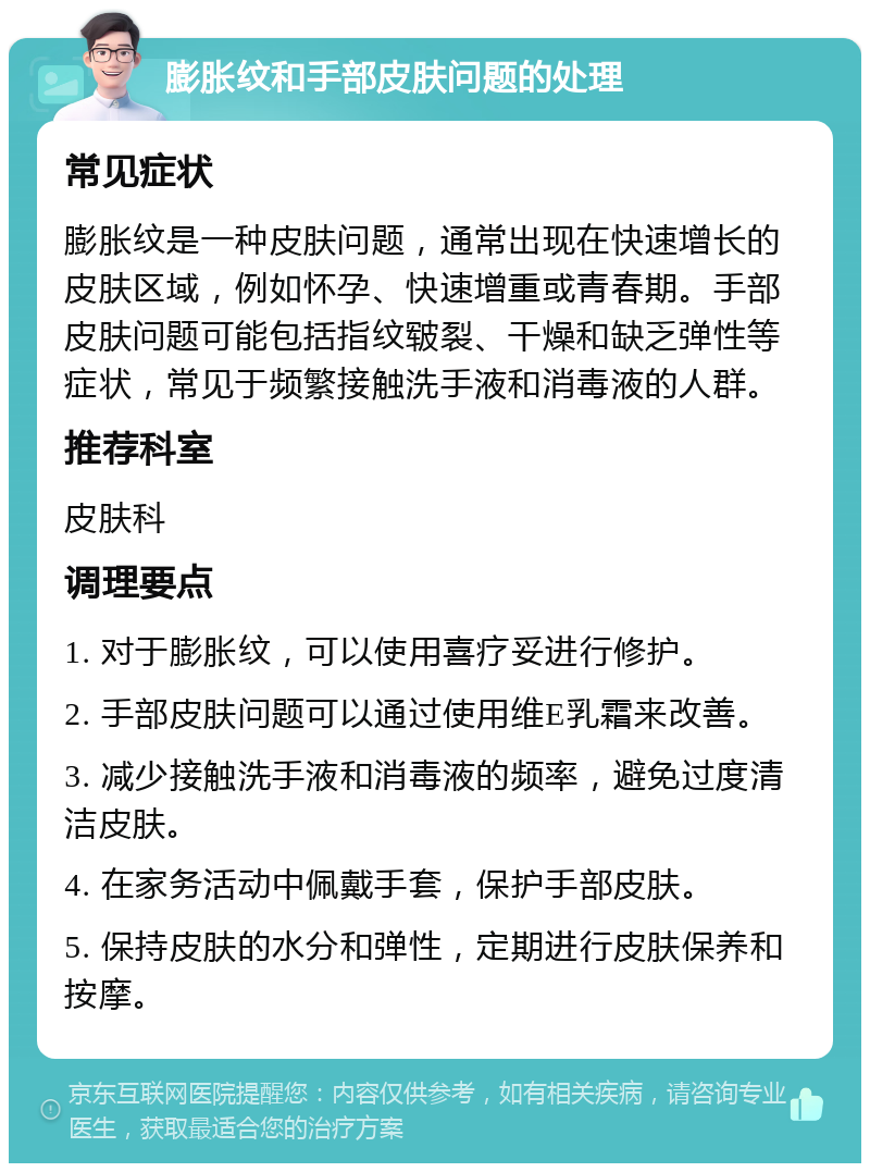 膨胀纹和手部皮肤问题的处理 常见症状 膨胀纹是一种皮肤问题，通常出现在快速增长的皮肤区域，例如怀孕、快速增重或青春期。手部皮肤问题可能包括指纹皲裂、干燥和缺乏弹性等症状，常见于频繁接触洗手液和消毒液的人群。 推荐科室 皮肤科 调理要点 1. 对于膨胀纹，可以使用喜疗妥进行修护。 2. 手部皮肤问题可以通过使用维E乳霜来改善。 3. 减少接触洗手液和消毒液的频率，避免过度清洁皮肤。 4. 在家务活动中佩戴手套，保护手部皮肤。 5. 保持皮肤的水分和弹性，定期进行皮肤保养和按摩。