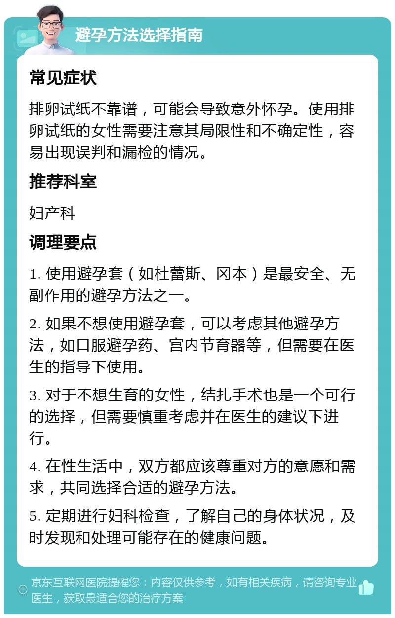 避孕方法选择指南 常见症状 排卵试纸不靠谱，可能会导致意外怀孕。使用排卵试纸的女性需要注意其局限性和不确定性，容易出现误判和漏检的情况。 推荐科室 妇产科 调理要点 1. 使用避孕套（如杜蕾斯、冈本）是最安全、无副作用的避孕方法之一。 2. 如果不想使用避孕套，可以考虑其他避孕方法，如口服避孕药、宫内节育器等，但需要在医生的指导下使用。 3. 对于不想生育的女性，结扎手术也是一个可行的选择，但需要慎重考虑并在医生的建议下进行。 4. 在性生活中，双方都应该尊重对方的意愿和需求，共同选择合适的避孕方法。 5. 定期进行妇科检查，了解自己的身体状况，及时发现和处理可能存在的健康问题。