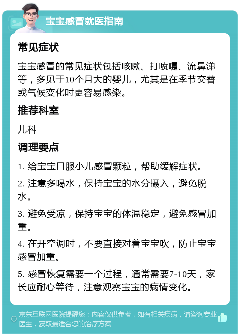 宝宝感冒就医指南 常见症状 宝宝感冒的常见症状包括咳嗽、打喷嚏、流鼻涕等，多见于10个月大的婴儿，尤其是在季节交替或气候变化时更容易感染。 推荐科室 儿科 调理要点 1. 给宝宝口服小儿感冒颗粒，帮助缓解症状。 2. 注意多喝水，保持宝宝的水分摄入，避免脱水。 3. 避免受凉，保持宝宝的体温稳定，避免感冒加重。 4. 在开空调时，不要直接对着宝宝吹，防止宝宝感冒加重。 5. 感冒恢复需要一个过程，通常需要7-10天，家长应耐心等待，注意观察宝宝的病情变化。