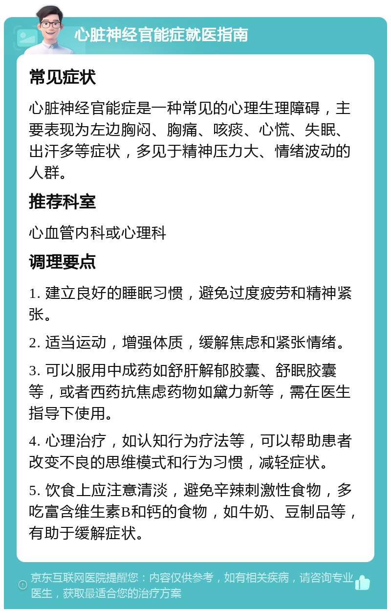 心脏神经官能症就医指南 常见症状 心脏神经官能症是一种常见的心理生理障碍，主要表现为左边胸闷、胸痛、咳痰、心慌、失眠、出汗多等症状，多见于精神压力大、情绪波动的人群。 推荐科室 心血管内科或心理科 调理要点 1. 建立良好的睡眠习惯，避免过度疲劳和精神紧张。 2. 适当运动，增强体质，缓解焦虑和紧张情绪。 3. 可以服用中成药如舒肝解郁胶囊、舒眠胶囊等，或者西药抗焦虑药物如黛力新等，需在医生指导下使用。 4. 心理治疗，如认知行为疗法等，可以帮助患者改变不良的思维模式和行为习惯，减轻症状。 5. 饮食上应注意清淡，避免辛辣刺激性食物，多吃富含维生素B和钙的食物，如牛奶、豆制品等，有助于缓解症状。