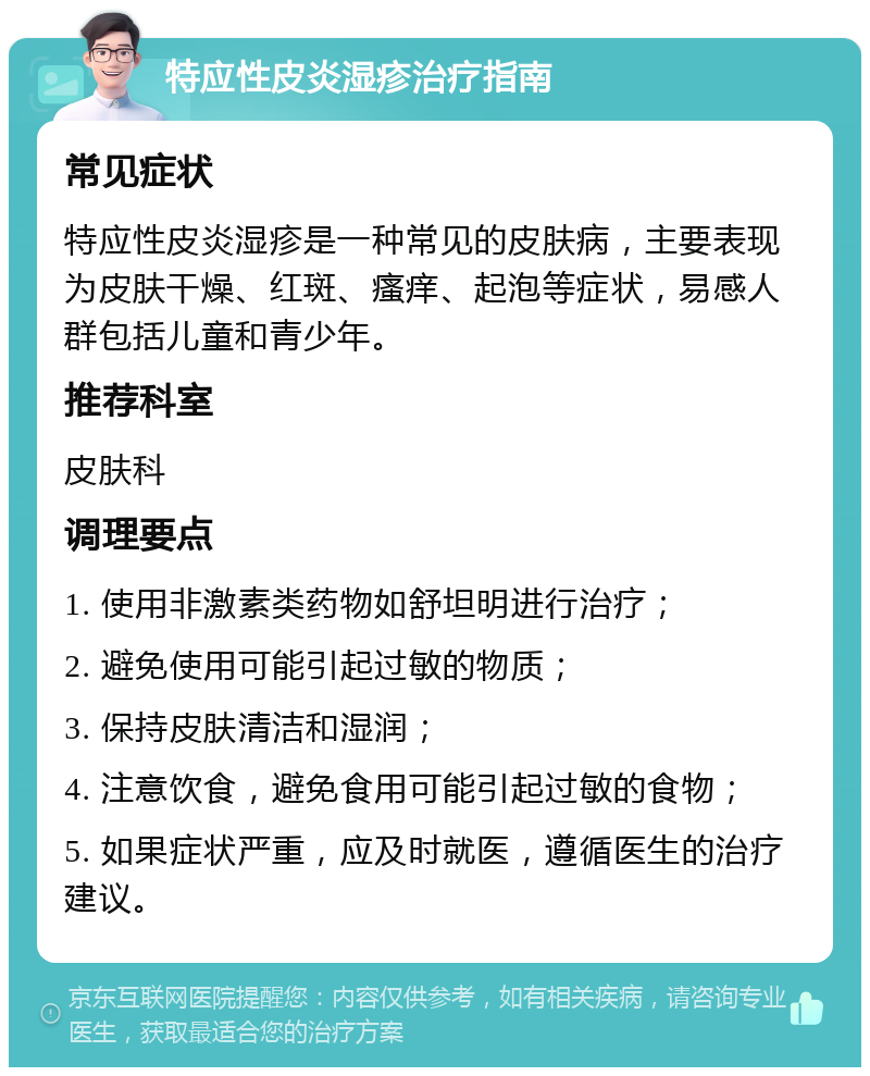 特应性皮炎湿疹治疗指南 常见症状 特应性皮炎湿疹是一种常见的皮肤病，主要表现为皮肤干燥、红斑、瘙痒、起泡等症状，易感人群包括儿童和青少年。 推荐科室 皮肤科 调理要点 1. 使用非激素类药物如舒坦明进行治疗； 2. 避免使用可能引起过敏的物质； 3. 保持皮肤清洁和湿润； 4. 注意饮食，避免食用可能引起过敏的食物； 5. 如果症状严重，应及时就医，遵循医生的治疗建议。