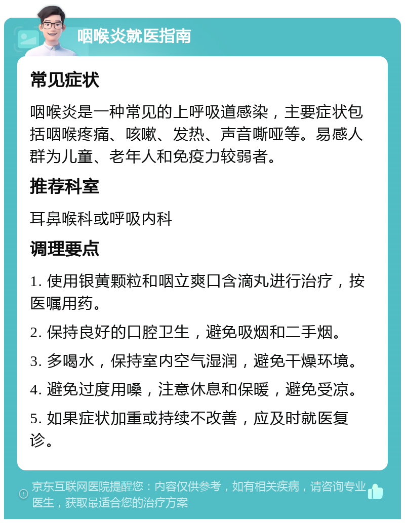 咽喉炎就医指南 常见症状 咽喉炎是一种常见的上呼吸道感染，主要症状包括咽喉疼痛、咳嗽、发热、声音嘶哑等。易感人群为儿童、老年人和免疫力较弱者。 推荐科室 耳鼻喉科或呼吸内科 调理要点 1. 使用银黄颗粒和咽立爽口含滴丸进行治疗，按医嘱用药。 2. 保持良好的口腔卫生，避免吸烟和二手烟。 3. 多喝水，保持室内空气湿润，避免干燥环境。 4. 避免过度用嗓，注意休息和保暖，避免受凉。 5. 如果症状加重或持续不改善，应及时就医复诊。