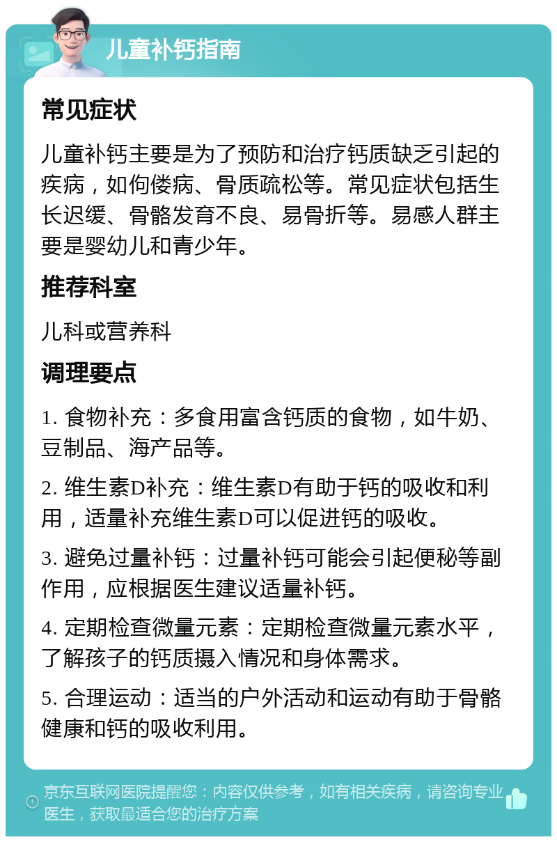 儿童补钙指南 常见症状 儿童补钙主要是为了预防和治疗钙质缺乏引起的疾病，如佝偻病、骨质疏松等。常见症状包括生长迟缓、骨骼发育不良、易骨折等。易感人群主要是婴幼儿和青少年。 推荐科室 儿科或营养科 调理要点 1. 食物补充：多食用富含钙质的食物，如牛奶、豆制品、海产品等。 2. 维生素D补充：维生素D有助于钙的吸收和利用，适量补充维生素D可以促进钙的吸收。 3. 避免过量补钙：过量补钙可能会引起便秘等副作用，应根据医生建议适量补钙。 4. 定期检查微量元素：定期检查微量元素水平，了解孩子的钙质摄入情况和身体需求。 5. 合理运动：适当的户外活动和运动有助于骨骼健康和钙的吸收利用。