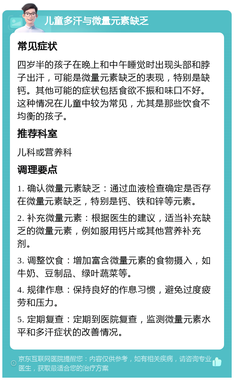 儿童多汗与微量元素缺乏 常见症状 四岁半的孩子在晚上和中午睡觉时出现头部和脖子出汗，可能是微量元素缺乏的表现，特别是缺钙。其他可能的症状包括食欲不振和味口不好。这种情况在儿童中较为常见，尤其是那些饮食不均衡的孩子。 推荐科室 儿科或营养科 调理要点 1. 确认微量元素缺乏：通过血液检查确定是否存在微量元素缺乏，特别是钙、铁和锌等元素。 2. 补充微量元素：根据医生的建议，适当补充缺乏的微量元素，例如服用钙片或其他营养补充剂。 3. 调整饮食：增加富含微量元素的食物摄入，如牛奶、豆制品、绿叶蔬菜等。 4. 规律作息：保持良好的作息习惯，避免过度疲劳和压力。 5. 定期复查：定期到医院复查，监测微量元素水平和多汗症状的改善情况。