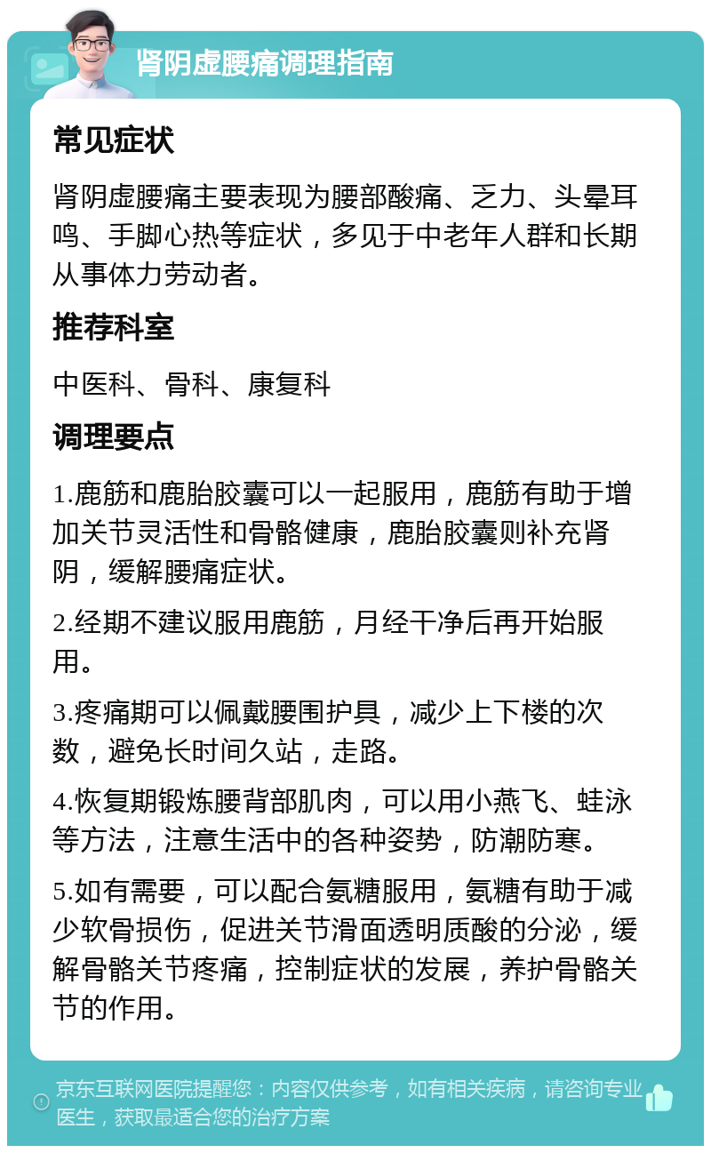 肾阴虚腰痛调理指南 常见症状 肾阴虚腰痛主要表现为腰部酸痛、乏力、头晕耳鸣、手脚心热等症状，多见于中老年人群和长期从事体力劳动者。 推荐科室 中医科、骨科、康复科 调理要点 1.鹿筋和鹿胎胶囊可以一起服用，鹿筋有助于增加关节灵活性和骨骼健康，鹿胎胶囊则补充肾阴，缓解腰痛症状。 2.经期不建议服用鹿筋，月经干净后再开始服用。 3.疼痛期可以佩戴腰围护具，减少上下楼的次数，避免长时间久站，走路。 4.恢复期锻炼腰背部肌肉，可以用小燕飞、蛙泳等方法，注意生活中的各种姿势，防潮防寒。 5.如有需要，可以配合氨糖服用，氨糖有助于减少软骨损伤，促进关节滑面透明质酸的分泌，缓解骨骼关节疼痛，控制症状的发展，养护骨骼关节的作用。