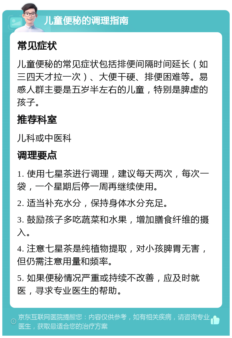 儿童便秘的调理指南 常见症状 儿童便秘的常见症状包括排便间隔时间延长（如三四天才拉一次）、大便干硬、排便困难等。易感人群主要是五岁半左右的儿童，特别是脾虚的孩子。 推荐科室 儿科或中医科 调理要点 1. 使用七星茶进行调理，建议每天两次，每次一袋，一个星期后停一周再继续使用。 2. 适当补充水分，保持身体水分充足。 3. 鼓励孩子多吃蔬菜和水果，增加膳食纤维的摄入。 4. 注意七星茶是纯植物提取，对小孩脾胃无害，但仍需注意用量和频率。 5. 如果便秘情况严重或持续不改善，应及时就医，寻求专业医生的帮助。