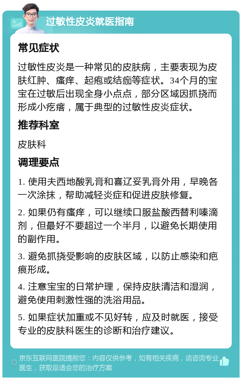 过敏性皮炎就医指南 常见症状 过敏性皮炎是一种常见的皮肤病，主要表现为皮肤红肿、瘙痒、起疱或结痂等症状。34个月的宝宝在过敏后出现全身小点点，部分区域因抓挠而形成小疙瘩，属于典型的过敏性皮炎症状。 推荐科室 皮肤科 调理要点 1. 使用夫西地酸乳膏和喜辽妥乳膏外用，早晚各一次涂抹，帮助减轻炎症和促进皮肤修复。 2. 如果仍有瘙痒，可以继续口服盐酸西替利嗪滴剂，但最好不要超过一个半月，以避免长期使用的副作用。 3. 避免抓挠受影响的皮肤区域，以防止感染和疤痕形成。 4. 注意宝宝的日常护理，保持皮肤清洁和湿润，避免使用刺激性强的洗浴用品。 5. 如果症状加重或不见好转，应及时就医，接受专业的皮肤科医生的诊断和治疗建议。