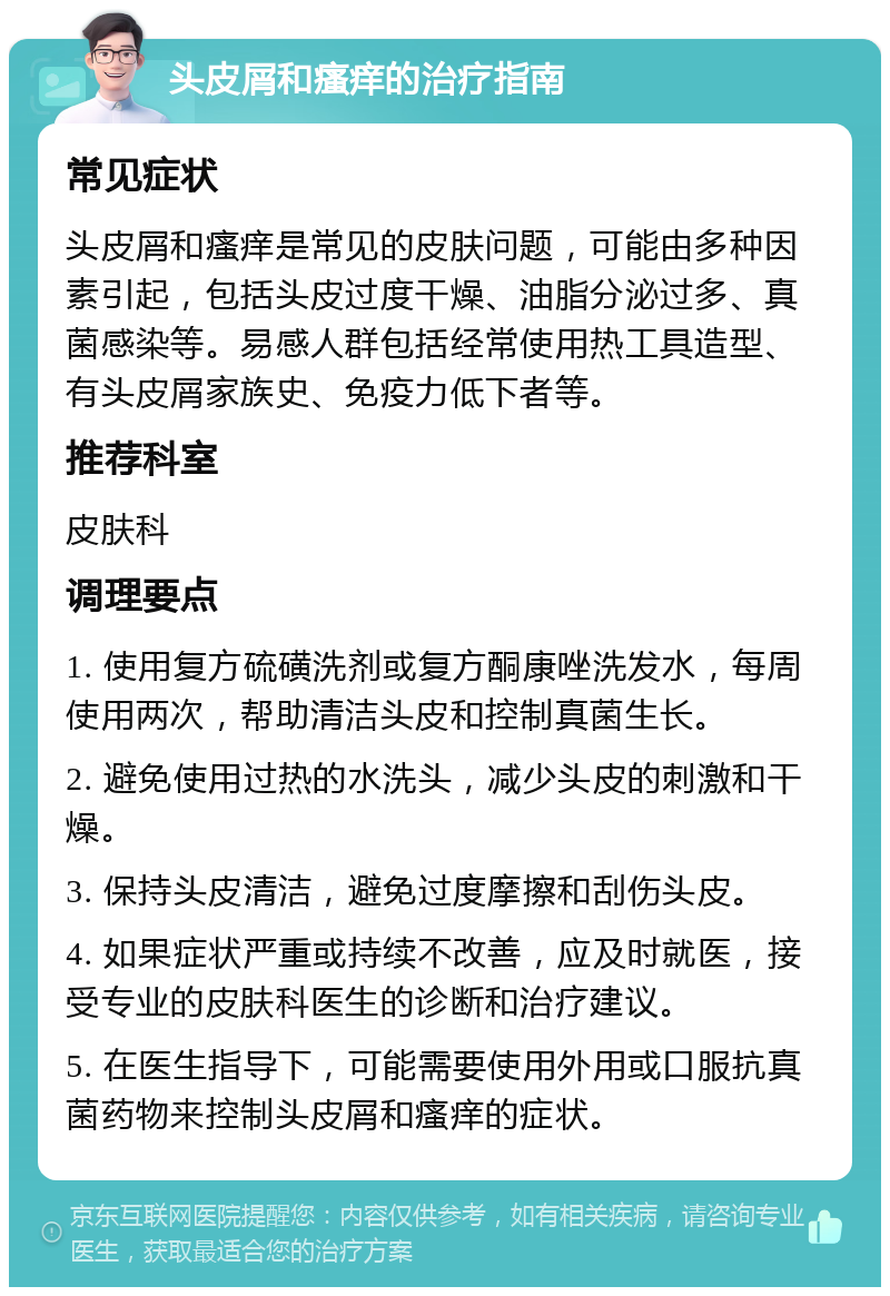 头皮屑和瘙痒的治疗指南 常见症状 头皮屑和瘙痒是常见的皮肤问题，可能由多种因素引起，包括头皮过度干燥、油脂分泌过多、真菌感染等。易感人群包括经常使用热工具造型、有头皮屑家族史、免疫力低下者等。 推荐科室 皮肤科 调理要点 1. 使用复方硫磺洗剂或复方酮康唑洗发水，每周使用两次，帮助清洁头皮和控制真菌生长。 2. 避免使用过热的水洗头，减少头皮的刺激和干燥。 3. 保持头皮清洁，避免过度摩擦和刮伤头皮。 4. 如果症状严重或持续不改善，应及时就医，接受专业的皮肤科医生的诊断和治疗建议。 5. 在医生指导下，可能需要使用外用或口服抗真菌药物来控制头皮屑和瘙痒的症状。