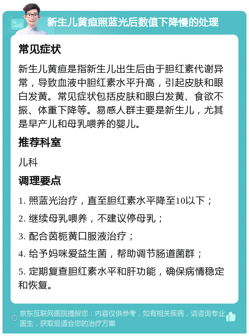 新生儿黄疸照蓝光后数值下降慢的处理 常见症状 新生儿黄疸是指新生儿出生后由于胆红素代谢异常，导致血液中胆红素水平升高，引起皮肤和眼白发黄。常见症状包括皮肤和眼白发黄、食欲不振、体重下降等。易感人群主要是新生儿，尤其是早产儿和母乳喂养的婴儿。 推荐科室 儿科 调理要点 1. 照蓝光治疗，直至胆红素水平降至10以下； 2. 继续母乳喂养，不建议停母乳； 3. 配合茵栀黄口服液治疗； 4. 给予妈咪爱益生菌，帮助调节肠道菌群； 5. 定期复查胆红素水平和肝功能，确保病情稳定和恢复。