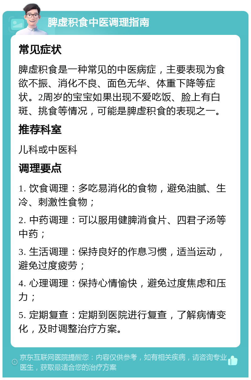 脾虚积食中医调理指南 常见症状 脾虚积食是一种常见的中医病症，主要表现为食欲不振、消化不良、面色无华、体重下降等症状。2周岁的宝宝如果出现不爱吃饭、脸上有白斑、挑食等情况，可能是脾虚积食的表现之一。 推荐科室 儿科或中医科 调理要点 1. 饮食调理：多吃易消化的食物，避免油腻、生冷、刺激性食物； 2. 中药调理：可以服用健脾消食片、四君子汤等中药； 3. 生活调理：保持良好的作息习惯，适当运动，避免过度疲劳； 4. 心理调理：保持心情愉快，避免过度焦虑和压力； 5. 定期复查：定期到医院进行复查，了解病情变化，及时调整治疗方案。