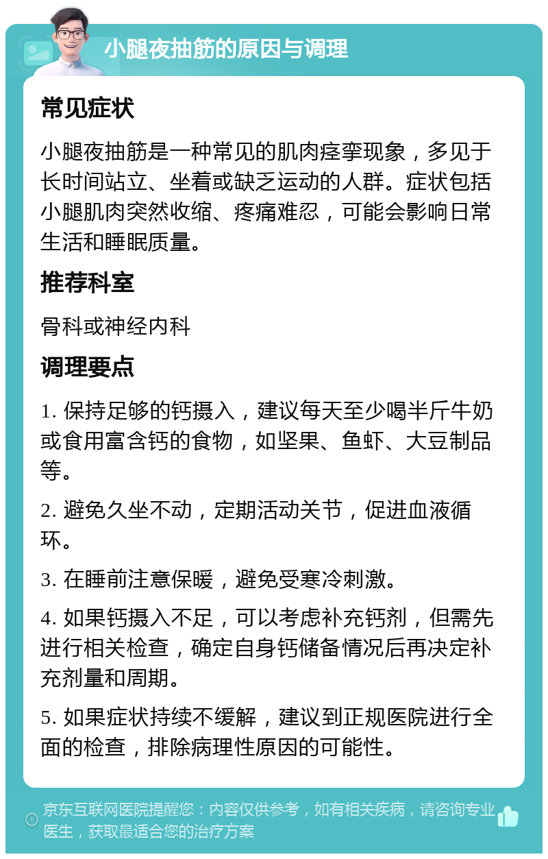 小腿夜抽筋的原因与调理 常见症状 小腿夜抽筋是一种常见的肌肉痉挛现象，多见于长时间站立、坐着或缺乏运动的人群。症状包括小腿肌肉突然收缩、疼痛难忍，可能会影响日常生活和睡眠质量。 推荐科室 骨科或神经内科 调理要点 1. 保持足够的钙摄入，建议每天至少喝半斤牛奶或食用富含钙的食物，如坚果、鱼虾、大豆制品等。 2. 避免久坐不动，定期活动关节，促进血液循环。 3. 在睡前注意保暖，避免受寒冷刺激。 4. 如果钙摄入不足，可以考虑补充钙剂，但需先进行相关检查，确定自身钙储备情况后再决定补充剂量和周期。 5. 如果症状持续不缓解，建议到正规医院进行全面的检查，排除病理性原因的可能性。