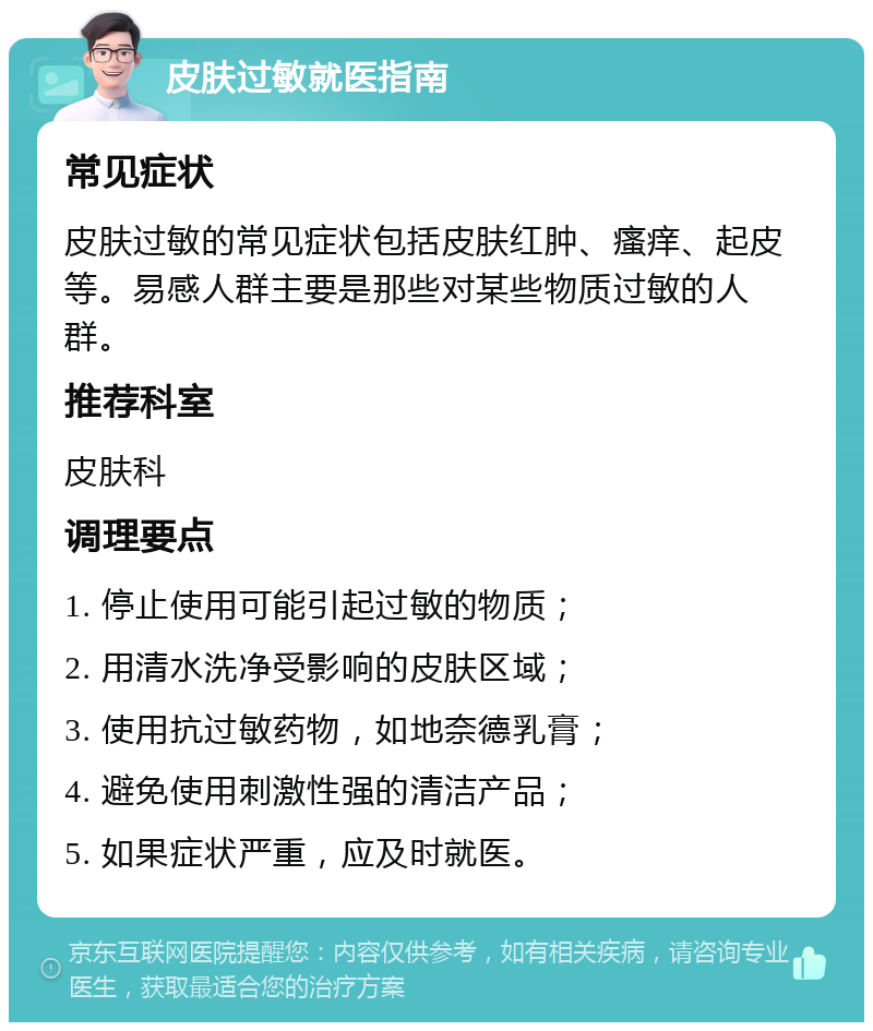 皮肤过敏就医指南 常见症状 皮肤过敏的常见症状包括皮肤红肿、瘙痒、起皮等。易感人群主要是那些对某些物质过敏的人群。 推荐科室 皮肤科 调理要点 1. 停止使用可能引起过敏的物质； 2. 用清水洗净受影响的皮肤区域； 3. 使用抗过敏药物，如地奈德乳膏； 4. 避免使用刺激性强的清洁产品； 5. 如果症状严重，应及时就医。